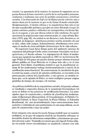 turales. La apariencia de la ciudad y la manera d9 organizar sus espacios forman la base material a partir de la cual pueden pensarse,
evaluarse y realizarse una serie de posibles sensaciones y prácticas
sociales. Una dimensión de Soft city de Raban puede volverse más o
menos dura por la manera en que se da forma al medio construido.
Reciprocamente, el diseno urbano y la arquitectura han sido el eje
de una considerable polémica que giró en torno dei modo en que los
juicios estéticos pueden o deberían ser incorporados a la forma fijada en el espacio, y con qué efectos sobre la vida cotidiana. Si experimentamos la arquitectura como comunicación; si, como afirma Barthes (1975, pág. 92), <da ciudad es un discurso y este discurso es, en
realidad, un lenguaje», deberíamos prestar mucha atención a lo que
se dice, sobre todo porque, habitualmente, absorbemos estos mensajes en medio de otras múltiplas distracciones de la vida urbana.
EI arquitecto Leon Krier forma parte dei «gabinete interno» de
consejeros del príncipe Carlos sobre cuestiones vinculadas con la arquitectura y el disefio urbano. La impugnación de Krier ai modernismo que apareció (un efecto especial) en 1987 enArchitectural Design Profile (n" 65) posee un interés directo porque informa el actual
debate público en Gran Bretafia en el plano más alto y en el más
general. Para Krier, el problema central es que la planificación urbana de los modernistas trabaja fundamentalmente a través de la
zonificación mono-funcional. En consecuencia, la circulación de gente entre las zonas, a través de arterias artificiales, se convierte en la
preocupación central dei planificador, y esto genera un modelo urbano que, en la opinión de Krier, es «anti-ecológico» porque origina
pérdidas de tiempo, de energía y de terreno:
«La pobreza simbólica de la arquitectura actual y dei paisaje urbano
es resultado y expresión directa de la monotonia funcionalista tal
como se define en las prácticas de zonificación funcional. Los principales tipos de construcción y modelos de planificación modernos,
como el Skyscraper [Rascacielos], el Groundscraper, el Distrito Comerciai Central, la Zona Comercial, la Plaza Pública, el Suburbio
Residencial, etc. son invariablemente hiper-concentraciones horizontales o verticales de usos particulares en una zona urbana, en un
plan de construcción o bajo un techo».

Krier compara esta situación con la «buena cíudad» (por su carácter
ecológico), en la que «el conjunto total de las funciones urbanas» se
desarrolla dentro de «distancias compatibles y placenteras que pueden salvarse a pie». Teniendo en cuenta que este tipo deforma urbana <mo puede crecer extendiéndose en amplitud y altura» sino sólo

86

 