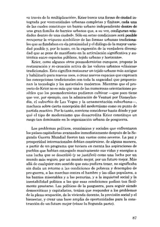 «a través de la multiplicación», Krier busca una forma de ciudad integrada por «comunidades urbanas completas y finitas», cada una
de las cuales constituye un barrio urbano independiente dentro de
una gran família de barrios urbanos que, a su vez, configuran (riudades dentro de una ciudad». Sólo en estas condiciones será posible
recuperar la «riqueza simbólica» de las formas urbanas tradicionales que se fundaban en «Ia proximidad y el diálogo de la mayor variedad posible y, por lo tanto, en la expresión de la verdadera diversidad que se pone de manifiesto en la articulación significativa y auténtica entre espacios públicos, tejido urbano y horizonte».
Krier, como algunos otros posmodernistas europeos, propone la
restauración y re-creación activa de los valores urbanos «clásicos»
tradicionales. Esta significa restaurar un tejido urbano más antiguo
y habilitarlo para nuevos usos, o crear nuevos espacias que expresen
las concepciones tradicionales con toda la sagacidad que proporcionan la tecnologia y los materiales modernos. Mientras que el proyecto de Krier no es más que una de las numerosas orientaciones posibles que los posmodernistas pudieron cultivar ----que poco tiene
que ver, por ejemplo, con la admiración de Venturi por Disneylandia, el suburbio de Las Vegas y la ornamentación suburbana-,
machaca sobre cierta concepción deI modernismo como su punto de
partida reactivo. Por lo tanto, conviene considerar hasta dónde y por
qué el tipo de modernismo que desacredita Krier constituye un
rasgo tan dominante en la organización urbana de posguerra.
Los problemas políticos, económicos y sociales que enfrentaron
los paises capitalistas avanzados inmediatamente después de la Segunda Guerra Mundial fueron tan vastos como severos. La paz y
prosperidad internacionales debían construirse, de alguna manera,
a partir de un programa que tuviera en cuenta las aspiraciones de
pueblos que habían entregado masivamente sus vidas y energias a
una lucha que se describió (y se justificó) como una lucha por un
mundo más seguro, por un mundo mejor, por un futuro mejor. Más
aliá de cualquier otro sentido que esto pudiera tener, no significaba
sin duda un retorno a las condiciones de pobreza y desempleo de
pro-guerra, a las marchas contra el hambre y las ollas populares, a
los barrios miserables y a las penurias, y a la inquietud social y la
inestabilidad política a las que esas condiciones podían tan fácilmente prestarse. Las politicas de la posguerra, para seguir siendo
democráticas y capitalistas, tenian que responder a los problemas
de la plena ocupación, de la vivienda decente, la previsión social y el
bienestar, y crear una base amplia de oportunidades para la construcción de un futuro mejor (véase la Segunda parte).

87

 