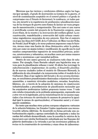 Mientras que las tácticas y condiciones diferian según los lugares (por ejemplo, el grado de destrucción en tiempos de la guerra, el
nivel de centralización aceptable en el control político o el grado de
compromiso con el Estado de bienestar), la tendencia, en todas partes, era recurrir a la experiencia de producción y planíficación masivas de los tiempos de guerra como forma de lanzar un vasto programa de rsconstrucción y reorganización. Era casi como si una nueva
y revivificada versión dei proyecto de la liustración surgiera, como
el ave fénix, de la muerte y la destrucción dei conf1icto global. La reconstrucción, remodelación y renovación deI tejido urbano constituían ingredientes esenciales de este proyecto, Este fue el contexto
en el que las ideas dei ClAM, de Le Corbusier, de Mies van der Rohe,
de Frank Lloyd Wright y de otros pudieron imponerse como lo hicieron, menos como una fuerza de ideas dominantes sobre la producción que como un marco teórico y justificación de aquello con lo cual
estaban comprometidos ingenieros de mentalidad práctica, politiCOS, constructores y urbanistas, en muchos casos por meras razones
sociales y económicas o por necesidad política.
Dentro de este marco general, se analizaron toda clase de soluciones. Por ejemplo, Gran Bretafia adoptó una legislación muy severa para la planificación urbana y rural. EI efecto fue restringir la
suburbanización e implementar, en cambio, e1 desarrollo planificado de nuevas ciudades (sobre el modelo de Ebenezer Howard), la
edificación de alta-densidad o la restauración (sobre el modelo de Le
Corbusier). Bajo el ojo vigilante dei Estado y de sus severos dictámenes, se concibieron procedimientos destinados a eliminar los barrios
miserables, a construir viviendas modulares, escuelas, hospitales,
fábricas, etc. a través de la adopción de sistemas de construcción
industrializados y procedimientos de planificación racionales que
los arquitectos modernistas habían propuesto tantas veces. Y todo
esto estaba enmarcado en la profunda preocupación, expresada una
y otra vez en la legislación, por la racionalízación de las pautas espaciales y los sistemas de circulación de manera de promover la igualdad (por lo menos de oportunidades), el bienestar social y el crecimiento econômico.
En tanto que muchos otros países europeos adoptaron variantes
de la solución británica, los Estados Unidos impulsaron una reconstrucción urbana diferente. Se desarrolló en forma privada una suburbanización rápida y apenas controlada (la respuesta a todos los
suefios dei soldado desmovilizado, como lo concebía la retórica de la
época) pero que estaba fuertemente subsidiada por las finanzas dei
gobiemo destinadas a la vivienda y por las inversiones públicas directas en la construcción de carreteras y otras obras de infraestruc-

88

 