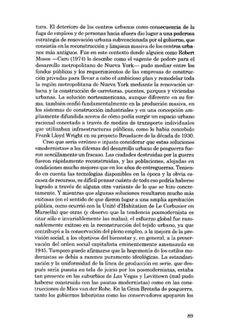 tura. El deterioro de los centros urbanos como consecuencia de la
fuga de empleos y de personas hacia afuera dia lugar a una poderosa
estrategia de renovación urbana subvencionada por el gobierno, que
consistía en la reconstrucción y limpieza masiva de los centros urbanos más antiguos. Fue en este contexto donde alguien como Robert
Moses -Caro (1974) lo describe como el «agente de poder» para el
desarrollo metropolitano de Nueva York- pudo mediar entre los
fondos públicos y los requerimientos de las empresas de construcción privadas para llevar a cabo el ambicioso plan y remodelar toda
la región metropolitana de Nueva York mediante la renovación urbana y la construcción de carreteras, puentes, parques y viviendas
urbanas. La solución norteamericana, aunque diferente en su forma, también confió fundamentalmente en la producción masiva, en
los sistemas de construcción industriales y en una concepción ampliamente difundida acerca de cómo podía surgir un espacio urbano
racional conectado a través de medios de transporte individuales
que utilizaban infraestructuras públícas, como lo había concebido
Frank Lloyd Wright en su proyecto Broadacre de la década de 1930.
Creo que seria erróneo e injusto considerar que estas soluciones
«modernistas» a los dilemas del desarrollo urbano de posguerra fueron sencillamente un fracaso. Las ciudades destruidas por la guerra
fueron rápídamente reconstruídas, y las poblaciones, alojadas en
condiciones mucho mejores que en los afies de entreguerras. Teniendo en cuenta las tecnologías disponibles en la época y la obvía es·
casez de recursos, es difícil pensar cuánto de todo eso podria haberse
logrado a través de alguna otra variante de lo que se hizo concretamente. Y mientras que algunas soluciones resultaron mucho más
exítosas (en el sentido de que dieron lugar a una amplia aprobación
pública, como ocurrió con la Unité d'Habitation de Le Corbusier en
Marsella) que otras (y observo que la tendencia posmodernista es
citar sólo e invariablemente las malas), el esfuerzo global fue razonablemente exitoso en la reconstrucción del tejido urbano, ya que
contribuyó a la conservación del pleno empleo, a la mejora de la previsión social, a los objetivos del bienestar y, en general, a la preservación del orden social capitalista eminentemente amenazado en
1945. Tampoco puede afirmarse que la hegemonia de los estilos modernistas se debía a razones puramente ideológicas. La estandarización.y la uniformidad de la línea de producción en serie, que después sería puesta en tela de juicio por los posmodernistas, estaba
tan presente en los suburbios de Las Vegas y Levittown (mal pudo
haberse construido con las pautas modernistas) como en las construcciones de Mies van der Rohe. En la Gran Bretaiia de posguerra,
tanto los gobiernos laboristas como los conservadores apoyaron los

89

 