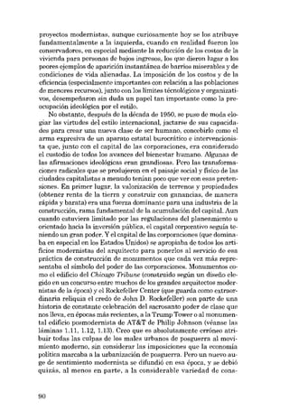 proyectos modernistas, aunque curiosamente hoy se los atribuye
fundamentalmente a la izquierda, cu ando en realidad fueron los
conservadores, en especial mediante la reducción de los costos de la
vivienda para personas de bajos ingresos, los que dieron lugar a los
peores ejemplos de aparición instantânea de barrios miserables y de
condiciones de vida alienadas. La imposición de los costos y de la
eficiencia (especialmente importantes con relación a las poblaciones
de menores recursos), junto con los límites técnológicos y organizativos, desempe:fiaron sin duda un papel tan importante como la preocupación ideológica por el estilo.
No obstante, después de la década de 1950, se puso de moda elogiar las virtudes deI estilo internacional, jactarse de sus capacidades para crear una nueva clase de ser humano, concebirlo como el
arma expresiva de un aparato estatal burocrático e intervencionista que, junto con el capital de las corporaciones, era considerado
el custadio de todos los avances deI bienestar humano. Algunas de
las afirmaciones ideológicas eran grandiosas. Pero las transformaciones radicales que se produjeron en el paisaje social y físico de las
eiudades capitalistas a menudo tenían poco que ver con esas pretensiones. En primer lugar, la valorización de terrenos y propiedades
(obtener renta de la tierra y construir con ganancias, de manera
rápida y barata) era una fuerza dominante para una industria de la
construcción, rama fundamental de la acumulación deI capital. Aun
cuando estuviera limitado por las regulaciones deI planeamiento u
orientado hacia la inversión pública, el capital corporativo seguía teniendo un gran poder. Y el capital de las corporaciones (que dominaba en especial en los Estados Unidos) se apropiaba de todos los artificios modernistas deI arquitecto para ponerlos al servieio de esa
práctica de construcción de monumentos que cada vez más representaba el símbolo del poder de las corporaciones. Monumentos como el edifício deI Chicago Tribune (construido según un dissfio elegido en un concurso entre muchos de los grandes arquitectos modernistas de la época) y el Rockefeller Center (que guarda como extraordinaria reliquia el credo de John D. Rockefeller) son parte de una
historia de constante celebración deI sacrosanta poder de clase que
nos lleva, en épocas más recientes, a la Trump Tower o al monumental edifício posmodernista de AT&T de Philip Johnson (véanse las
lâminas 1.11, 1.12, 1.13). Creo que es absolutamente erróneo atribuir todas las culpas de los males urbanos de posguerra aI movimiento moderno, sin considerar las imposiciones que la economía
política marcaba a la urbanización de posguerra. Pero un nuevo auge de sentimiento modernista se difundió en esa época, y se debió
quizás, aI menos en parte, a la considerable variedad de cons-

90

 