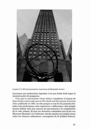 Lámina 1.1 1 El monumen talismo mode rnista del Rockefeller Center.

trucciones neo-rnodernistas lograd a s a las que habia dado lugar la
reconstrucción de posguerra.
Creo que es convenie nte volver atrás y considerar el ataque de
J ane Jacobs contra todo esto en The death and life afgreat American
cities, publicado en 1961, no sólo porq ue es uno de los prim eros t ratados anti-modernistas más expre sivos e influye ntes , sino porque
intenta definir toda una manera de aproximarse a la comprensión
de la vida urb ana. Si bien los «hombres serialados» por su ir a son
Ebenezer Howard y Le Corbusier, J acobs a punta sus armas contra
todos los blancos: urbanistas, encarga dos de la política fed eral,

91

 