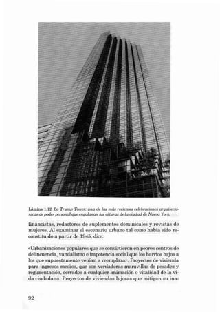 Lâmina 1.12 La Trump Tower: una de las más recient ee celebracíonee arqu itect àn icae de poder pe reonal que enga lanan las alturas de la cíudad de Nueva York.

fin ancistas, redactores de suplemen tos dominical es y revi stas de
muj eres. AI examina r el escenario urbano tal como habia sido reconstituido a partir de 1945, dice:
«Urbanizaciones populares que se convirtieron e n peores centros de
delincuencia, va nda lismo e iropotencia social que los barrios bajos a
los que supuestame nte venian a reemplazar . Proyectos de vivienda
para ingresos medias, que son verdaderas maravillas de pesade z y
regimentación, cerrados a cualquier a nimación o vitalidad de la vi·
da ciuda dana. Proyectos de vivien da s lujosas qu e mitigan su ina -

92

 