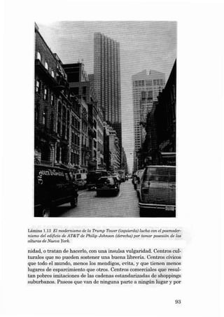 Lámin a 1.13 EI modernismo de la Trump Towe r (izqu ierda) luc ha con el poem odernis mo deI edíficio de AT&T de Phi lip Johnson (de recha) po r tomar posesión de las
a lturas de Nueua York.

nidad, O tratan de hacerlo , con una in sulsa vul garidad . Cen tros culturales qu e no pueden soste ner una bu ena lib rería. Centros cívicos
que todo el mundo, men os los mendigos, evita, y que tienen menos
lugares de esparc imiento que otros. Centros comerciales que resultan pobre s imi taciones de las cadenas estandarizadas de shoppings
suburbanos. Paseos que van de ninguna parte a ningún lugar y por

93

 