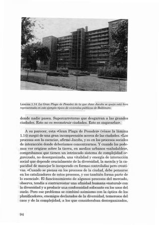 Lâmina .1.14 La Gran Plaga de Pesadez de la que Jane Jacobs se queja está bien.
rep resentada en este ejemplo típico de uiuiendas p úblicas de Balümore.

donde n adie pasea . Su percarreteras qu e desgarran a las grande s
ciuda des . Esta no es reconstruir ciudades. Esta es saquea rlas».
A su parecer, esta «Gran Pla ga de Pesadez» (véase la lâmin a
1.14) su rgió de una gran incomp ren sión acerca de la s ciudades. «Los
procesos son la esencia», afirmó J acobs, y es en los procesos sociales
de in teracción donde deberíamos concentrarnos. Y cuando los pode mos ver erigirse sobre la t ierra, en medi os urbanos «saludables»,
comprobamos que tienen un in trincad o sistema de complejida d organizada, no desorganizad a, una vitalida d y energia de interacción
socia l que depende crucialmente de la dive rsidad, la mezcla y la capacida d de manejar lo ines perado en form as controladas pero creativa so «Cuando se piensa en los procesos de la ciu da d, debe pensarse
en los catalizadores de estos procesos, y eso ta mbién forma parte de
lo esencial», EI fu ncionamiento de algunos proces os dei mercad o,
obse rva , tendía a contrarrestar una afinidad humana «natural» con
la diversidad y a producir una conformi da d sofocante en los usos dei
sue lo. Pero ese problema se combinó asimi smo con la óptica de los
planificadores, enemigos declarados de la divers idad, te merosos dei
caos y de la complejidad, a los que consideraba n desorganizados ,

94

 