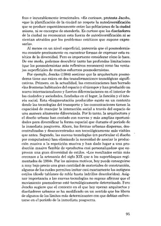 feos e incurablemente irracionales, «Es curioso», protesta Jacobs,
«que la planificación de la ciudad no respete la autodiversificación
que se produce espontáneamente entre las poblaciones de la ciudad
misma, ni se encargue de atenderla. Es curioso que los disefiadores
de la ciudad no reconozcan esta fuerza de autodiversificación ni se
sientan atraídos por los problemas estéticos que supone expresarla».
AI menos en un nivel superficial, pareceria que el posmodernismo consiste precisamente en encontrar formas de expresar esta estética de la diversidad. Pero es importante considerar cómo lo hace.
De ese modo, podemos descubrir tanto las profundas limitaciones
(que los posmodernistas más reflexivos reconocen) como las ventajas superficiales de muchos esfuerzos posmodernistas,
Por ejemplo, Jencks (1984) sostiene que la arquitectura posmoderna tiene sus raíces en dos transformaciones tecnológicas significativas. Primero, en la actualidad, las comunicaciones han borrado
«Ias fronteras habituales del espacio y el tiempo» y han producido un
nuevo internacionalismo y fuertes diferenciaciones en el interior de
las ciudades y sociedades, fundadas en ellugar, la función y el interés social. Esta «fragmentación producida» existe en un contexto
donde las tecnologías deI transporte y las comunicaciones tienen la
capacidad de manejar la interacción social a través deI espacio de
una manera altamente diferenciada. Por lo tanto, la arquitectura y
el disefio urbano han contado con nuevas y más amplias oportunidades para diversificar la forma espacial que durante el periodo de
la inmediata posguerra, Ahora, las formas urbanas dispersas, descentralizadas y desconcentradas son tecnológicamente más viables
que antes. Segundo, las nuevas tecnologías (en particular el disefio
por computadora) han eliminado la necesidad de asociar la producción masiva a la repetición masiva y han dado lugar a una producción masiva flexible de «productos casi personalizados» que expresan una gran diversidad de estilos. «Los resultados están más
cercanos a la artesania del siglo XIX que a los superbloques regímentados de 1984». Por los mismos motivos, hoy puede conseguirse
a muy bajo precio una gran cantidad de materiales de construcción,
algunos de los cuales permiten imitar casi exactamente los antiguos
estilos (desde tablones de roble hasta ladrillos descoloridos). Asignar importancia a las nuevas tecnologías no supone afirmar que el
movimiento posmoderno esté tecnológicamente determinado. Fero
Jencks sugíere que el contexto en el que hoy operan arquitectos y
disefiadores urbanos se ha modificado en un sentido que los libera
de algunos de los límites más determinantes con que debian enfrentarse en el período de la inmediata posguerra.

95

 