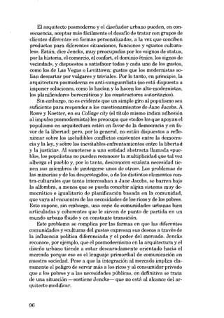 El arquitecto posmoderno y el disefiador urbano pueden, en consecuencia, aceptar más fácilmente el desafio de tratar con grupos de
clientes diferentes en formas personalizadas, a la vez que conciben
productos para diferentes situaciones, funciones y «gustos culturales», Están, dice Jencks, muy preocupados por los «signos de status,
por la historia, el comercio, el confort, el dominio étnico, los signos de
vecindad», y dispuestos a satisfacer todos y cada uno de los gustos,
como los de Las Vegas o Levittown: gustos que los modernistas solían descartar por vulgares y triviales. Por lo tanto, en principio, la
arquitectura posmoderna es anti-vanguardista (no está dispuesta a
imponer soluciones, como lo hacían y lo hacen los alto-modernistas,
los planificadores burocráticos y los constructores autoritarios).
Sin embargo, no es evidente que un simple giro al populísmo sea
suficiente para responder a los cuestionamientos de Jane Jacobs. A
Rowe y Koetter, en su Collage city (el título mismo indica adhesión
al impulso posmodernista) les preocupa que «todos los que apoyan el
populismo en arquitectura estén en favor de la democracia y en favor de la líbertad: pero, por lo general, no están dispuestos a reflexionar sobre los ineludibles conflictos existentes entre la democracia y la ley, y sobre los inevitables enfrentamientos entre la libertad
y la justicia». Al someterse a una entidad abstracta llamada «pueblo», los populistas no pueden reconocer la multiplicidad que tal vez
alberga el pueblo y, por lo tanto, desconocen «cuánta necesidad tienen SUB miembros de protegerse unos de otros», Los problemas de
las minorías y de los desprotegidos, o de los distintos elementos contra-culturales que tanto interesaban a Jane Jacobs, se barren bajo
la alfombra, a menos que se pueda concebir algún sistema muy democrático e igualitario de planificación basada en la comunidad,
que vaya al encuentro de las necesidades de los ricos y de los pobres.
Esta supone, sin embargo, una serie de comunidades urbanas bien
articuladas y coherentes que le sirvan de punto de partida en un
mundo urbano fluido y en constante transición.
Este problema se complica por las formas en que las diferentes
comunidades y «culturas del gusto» expresan sus deseos a través de
la influencia política diferenciada y el poder del mercado. Jencks
reconoce, por ejemplo, que el posmodernismo en la arquitectura y el
diseíio urbano tiende a estar descaradamente orientado hacia el
mercado porque ese es ellenguaje primordial de comunicación en
nuestra socíedad. Pese a que la integración al mercado implica claramente el peligro de servir más a los ricos y al consumidor privado
que a los pobres y a las necesidades públicas, en definitiva se trata
de una situación -sostiene Jencks- que no está al alcance deI arquitecto modificar.

96

 