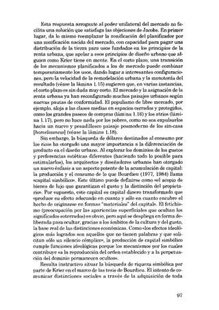 Esta respuesta arrogante ai poder unilateral dei mercado no facilita una solución que satisfaga las objeciones de Jacobs. En primer
lugar, da lo mismo reemplazar la zonificación dei planificador por
una zonificación nacida deI mercado, eon capacidad para pagar una
distribución de la tierra para usos fundados en los principios de la
renta urbana, que apelar a esos principios de diseiío urbano que alguien como Krier tiene en mente. Eu el corto plazo, una transición
de los mecanismos planificados a los de mercado puede combinar
temporariamente los usos, dando lugar a interesantes configuraciones, pero la velocidad de la remodelación urbana y la monotoróa dei
resultado (véase la lámina 1.15) sugieren que, en varias instancias,
el corto plazo es sin duda muy corto. EI mercado y la asignación de la
renta urbana ya han reconfigurado muchos paisajes urbanos según
nuevas pautas de conformidad. EI populismo de libre mercado, por
ejemplo, aloja a las elases medias en espacios cerrados y protegidos,
como los grandes paseos de compras (lámina 1.16) y los atrios (lámina 1.17), pero no hace nada por los pobres, como no sea expulsarlos
bacia un nuevo y pesadillesco paisaje posmoderno de los sin-casa
[homelessness] (véase la lámina 1.18).
Sin embargo, la búsqueda de dólares destinados ai consumo por
los ricos ha otorgado una mayor importancia a la diferenciación de
producto en el diseiío urbano. AI explorar los dominios de los gustos
y preferencias estéticas diferentes (haciendo todo lo posible para
estimularlos), los arquitectos y disefiadores urbanos han otorgado
un nuevo énfasis a un aspecto potente de la acumulación de capital:
la producción y el consumo de lo que Bourdieu (1977, 1984) llama
«capital simbólico», Este último puede definirse como «el acopio de
bienes de lujo que garantizan el gusto y la distinción dei propietario». Por supuesto, este capital es capital dinero transformado que
«produce su efecto adecuado en cuanto y sóIo en cuanto encubre el
hecho de originarse en formas "materiales" dei capital». EI fetichismo (preocupación por las apariencias superficiales que ocultan los
significados soterrados) es obvio, pero aqui se despliega en forma deliberada para ocultar, gracias a los ámbitos de la cultura y dei gusto,
la base real de las distinciones econômicas. Como «los efectos ideológicos más logrados son aquellos que no tienen palabras y que solicitan sólo un silencio córnplice», la producción de capital simbólico
cumple funciones ideológicas porque los mecanismos por los cuales
contribuye «a la reproducción dei orden establecido y a la perpetuación del dominio permanecen ocultos»,
Resulta instructivo situar la búsqueda de riqueza simbólica por
parte de Krier en el marco de las tesis de Bourdieu. EI intento de comunicar distinciones sociales a través de la adquisición de toda

97

 
