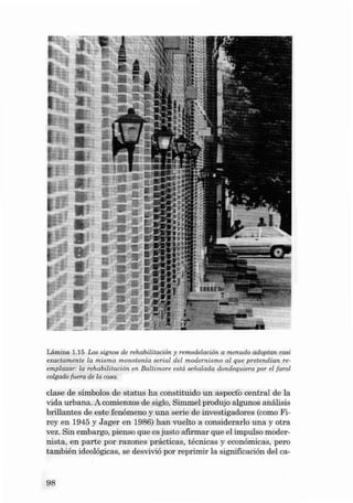 Lámina 1. 15 Los sigrws de reho bilitación y remodelación o menudo adopton cosi
exoctom ent e lo mismo monotonia seria l del modernismo al que p retend ía n reemplazar: la rehab ilita ción en Ba ltimore está seiialada dondequiera por el faro l
colgado fuera de la casa .

clase de símbolos de status ha constit uido un aspecto central de la
vida urbana . A comien zos de siglo, Simmel produjo algunos análisis
brillantes de este fenóme no y una serie de investigadores (como Fireyen 1945 y J a ger en 1986) han vuelto a considerarlo una y ot ra
vez. Sin embargo, pien so que es justo afirmar que el impulso modernista, en parte por razone s pr ácticas, técnica s y econ ômicas, pero
también ideológicas, se desvivió por reprimir la signíficación deI ca -

98

 