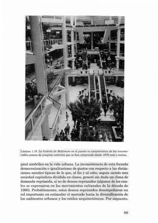 Lâmina 1.16 La Galería de Baltimore en el puerto es característica de los innume·
rables paseos de compras cu bieríoe que se han construido desde 1970 más o menos.

pital simbólico en la vida urbana. La inconsistencia de esta forzada
democratizacián e igualitarism o de gustos con resp ecto a las distinciones socia lestípicas de lo qu e, al fin y aI cabo, seguia siendo una
sociedad ca pitalista dividida en e1ases, generó sin duda un clima de
demanda reprimida, si no de deseos reprimidos (algunos de los cuales se expres aron en los movimíentos cult u rales de la décad a de
1960). Probab lem en te, esto s deseos reprimidos desempeiiaron un
rol importante en estimular el mercad o hacia la díversificacián de
los am bientes urbanos y los estilos arquitectónicos. Por supue sto,

99

 