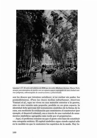 Lá mina 1.17 EI atrio dei edíf icio de IBM que da sobre Madison A venue, Nueva York.
semeja una at mósfera de ja rdín con un eepacio segu ro segregado de una ciudad exterior pel igroea, sobrecargoda de const ruccione s y polucionada.

son los deseos qu e intentan sat isface r , si no excitar sin pudor, los
posmod ernist a s. «Para las clases medi as su bu rbanas» , observ a n
Venturi et al., «que no viven en una mansión anterio r a la guerra,
sino en una versión más pequena , perdida en un gran es pa cio, la
identida d debe provenir deI tratamiento simbólico de la for ma de la
casa, sea medi ante la estilización qu e su ministr a el constructor (por
ejernplo, el desnivel colonial), sea a través de una varieda d de ornamentos simbólicos agregados más tarde por el prop ietario»,
Aqui, el problem a consiste en qu e el gusto está lejos de constituir
una cat egori a estática. EI capital simbólico sigue siendo capital sólo
en la medida en qu e lo sust ent en los caprichos de la moda . Hay lu-

100

 