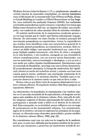 Madison Avenue (véase la lámina 1.17), o, simplemente, creando un
sentido interior de inexorable complejidad, un interior laberíntico
como el deI museo de la reconstruida Gare d'Orsayen Paris, el nuevo Lloyds Building en Londres o el Hotel Bonaventure en Los Augeles, cuya confusión ha analizado Jameson (1984b). Los ambientes
construidos posmodernos suelen ensayar y reproducir los temas que
Raban tanto destacá en Soft city: un emporio de estilos, una enciclopedia, «un cuaderno de notas maníaco lleno de coloridas entradas).
EI carácter multivalente de la arquitectura resultante genera a
su vez una tensión que la vuelve «por fuerza radicalmente esquizofrênica». Es interesante ver cómo Jencks, e1 cronista principal deI
movimiento posmoderno en arquitectura, invoca la esquizofrenia
que muchos otros identifican como una característica general de la
disposición mental posmoderna. La arquitectura, sostiene, debe encarnar un doble código, «uno popular tradicional que, como ellenguaje hablado cambia lentamente, está lIeno de clisés y arraigado
en la vida familiar», y otro moderno, arraigado en una «sociedad de
velaces transformaciones, con sus nuevas tareas funcionales, sus'
nuevos materiales, nuevas tecnologías e ideologias», y con un arte y
una moda que sufren rápidas transformaciones. Encontramos aqui
el enunciado de Baudelaire, pera bajo una nueva forma historicista.
EI posmodernismo abandona la búsqueda modernista deI significado interior en media deI torbellino actual, y asienta una base más
amplia para lo eterno, mediante una concepción construida de la
continuidad histórica y la memoria colectiva. También aquí es importante observar la manera exacta en que esto se lIeva a cabo.
Hemos visto ya que Krier trata de recuperar directamente los valores urbanos clásicos. EI arquitecto italiano Aldo Rossi propone un
argumento diferente:
«La destrucción y la demolición, la expropiación y los cambios rápidos en el uso como resultado de la especulación y el desgaste son los
signos más notables de la dinámica urbana. Pero, más aliá de todo,
las imágenes sugieren el destino interrumpido deI individuo, de su
participación a menudo triste y difícil en el destino de la colectividado Esta concepción, en su totalidad, parece reflejarse con un rasgo
de permanencia en los monumentos urbanos. Los monumentos,
signos de lo colectivo, tal como lo expresan los principias de la arquitectura, se ofrecerán como elementos primordiales, puntos estables
de la dinámica urbana» (Rossi, 1982, pág. 22).
Nos encontramos aquí una vez más con la tragedia de la modernidad, pero, en este caso, definida por los puntos estables de los monumentos que incorporan y preservan un «misterioso» sentido de me-

103

 