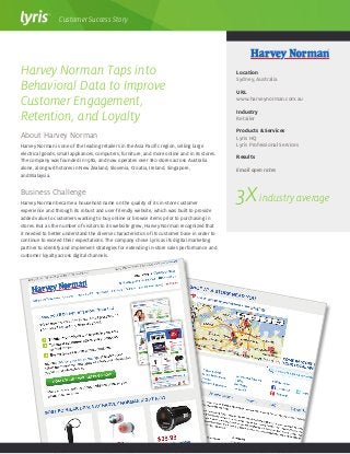 About Harvey Norman
Harvey Norman is one of the leading retailers in the Asia Pacific region, selling large
electrical goods, small appliances, computers, furniture, and more online and in its stores.
The company was founded in 1982, and now operates over 180 stores across Australia
alone, along with stores in New Zealand, Slovenia, Croatia, Ireland, Singapore,
and Malaysia.
Business Challenge
Harvey Norman became a household name on the quality of its in-store customer
experience and through its robust and user-friendly website, which was built to provide
added value to customers wanting to buy online or browse items prior to purchasing in
stores. But as the number of visitors to its website grew, Harvey Norman recognized that
it needed to better understand the diverse characteristics of its customer base in order to
continue to exceed their expectations. The company chose Lyris as its digital marketing
partner to identify and implement strategies for extending in-store sales performance and
customer loyalty across digital channels.
Harvey Norman Taps into
Behavioral Data to Improve
Customer Engagement,
Retention, and Loyalty
Location
Sydney, Australia
URL
www.harveynorman.com.au
Industry
Retailer
Products & Services
Lyris HQ
Lyris Professional Services
Results
Email open rates
Customer Success Story
3Xindustry average
 