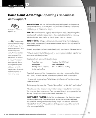 WHEN and WHY: We use this lesson for group-building early in the year or at
times when bickering or disunity have occurred. Thanks to Nancy Steineke for
introducing us to this powerful lesson.
INITIATE: From the sports pages of the newspaper, clip out the standings for a
local baseball, football, or soccer team—the ones that include home and away
game outcomes. Make copies for kids or project them on a screen.
TEACH/MODEL: “OK, guys, take a look at these standings from today’s paper.
What do you notice about home games versus away games? Turn and talk with a
partner for a minute.”
Kids will report back that teams generally win more home games than away games.
“Why do you think that is? What would be some reasons? Get back together and
jot down a few ideas you have.”
Kids typically will return with ideas like these:
Fans cheer you. You know the field/court
Nobody boos Feel comfortable
Same place we practice Your friends are watching
No distracting fans
As a whole group, prioritize the suggestions and make a consensus list. If kids
don’t bring it up along the way, be sure to highlight the issue of put-downs.
“Is anyone in here on a team? What do you do when one of your teammates
makes a mistake?”
Students may offer ideas like, “We say, ‘Nice try Bob’ ” or “We don’t laugh or boo.”
“Exactly. And in the classroom we are a team also, we are all on the same side.
You never put down a teammate. If you hear a put-down in here, you can just qui-
etly say ‘home court’ to remind people we are a team. OK?”
INDEPENDENT PRACTICE: Invite kids to make posters that depict the idea of
home court advantage. They can place the term at the center and elaborate
around it with drawings and specific sayings people can use with teammates
(“Good effort, Janie” or “No put-downs”). Hang posters around the room and
refer to them periodically.
.TIP: This lesson was
originally developed in high
school, where put-downs
are a special concern.Yes, it
sounds corny—but it
works. And even the little
ones comprehend the
metaphor of this lesson—
so many of them are on
soccer teams! In place of
showing the newspaper
article, you can simply
question them about their
experiences playing at
home versus away.
Home Court Advantage: Showing Friendliness
and Support
COLLABORATION
LESSON
12
127
See this lesson in action on
pages 227, 247.
Chapter 7 Key Lessons in Comprehension, Collaboration, and Inquiry
COLLABORATION
LESSON
Harvey_CH7.qxp 3/26/09 12:23 PM Page 127
© 2009 Stephanie Harvey and Harvey Daniels. Heinemann, Portsmouth, NH.
10
 