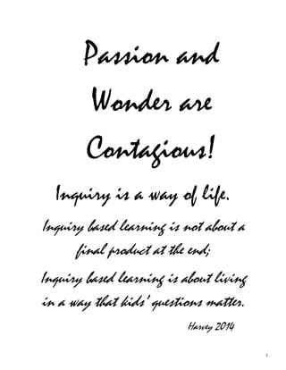 Passion and
Wonder are
Contagious!
Inquiry is a way of life.
Inquiry based learning is not about a
final product at the end;
Inquiry based learning is about living
in a way that kids’ questions matter.
Harvey 2014
1
 