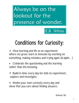:ytisoiruCrofsnoitidnoC
again…)something, making mistakes and trying again (&
where we grow, learn & innovate by working on
View learning and life as an experiment•
rather than the knowing.
Celebrate the questioning and the learning•
explore and investigate.
Build in time every day for kids to experiment,•
answers.show that you care about finding
Model your own curiosity every day and
(Harvey 16)
•
2
 