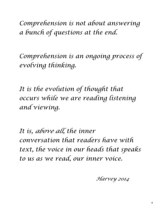 Comprehension is not about answering
a bunch of questions at the end.
Comprehension is an ongoing process of
evolving thinking.
It is the evolution of thought that
occurs while we are reading listening
and viewing.
It is, above all, the inner
conversation that readers have with
text, the voice in our heads that speaks
to us as we read, our inner voice.
Harvey 2014
4
 
