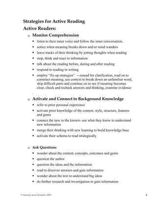 Strategies for Active Reading
Active Readers:
Monitor Comprehension
listen to their inner voice and follow the inner conversation,
notice when meaning breaks down and/or mind wanders
leave tracks of their thinking by jotting thoughts when reading
stop, think and react to information
talk about the reading before, during and after reading
respond to reading in writing
employ “fix up strategies” ---reread for clarification, read on to
construct meaning, use context to break down an unfamiliar word,
skip difficult parts and continue on to see if meaning becomes
clear, check and recheck answers and thinking, examine evidence
.
Activate and Connect to Background Knowledge
refer to prior personal experience
activate prior knowledge of the content, style, structure, features
and genre
connect the new to the known- use what they know to understand
new information
merge their thinking with new learning to build knowledge base
activate their schema to read strategically
Ask Questions
wonder about the content, concepts, outcomes and genre
question the author
question the ideas and the information
read to discover answers and gain information
wonder about the text to understand big ideas
do further research and investigation to gain information
© Harvey and Goudvis 2007 6
 