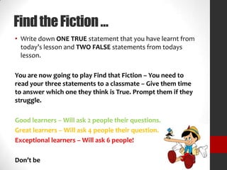 FindtheFiction…
• Write down ONE TRUE statement that you have learnt from
today’s lesson and TWO FALSE statements from todays
lesson.
You are now going to play Find that Fiction – You need to
read your three statements to a classmate – Give them time
to answer which one they think is True. Prompt them if they
struggle.
Good learners – Will ask 2 people their questions.
Great learners – Will ask 4 people their question.
Exceptional learners – Will ask 6 people!
Don’t be
 