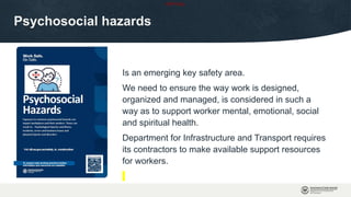 OFFICIAL
Psychosocial hazards
Is an emerging key safety area.
We need to ensure the way work is designed,
organized and managed, is considered in such a
way as to support worker mental, emotional, social
and spiritual health.
Department for Infrastructure and Transport requires
its contractors to make available support resources
for workers.
 