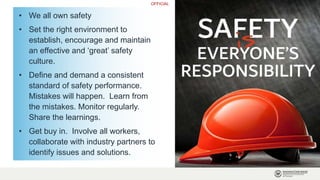 OFFICIAL
• We all own safety
• Set the right environment to
establish, encourage and maintain
an effective and ‘great’ safety
culture.
• Define and demand a consistent
standard of safety performance.
Mistakes will happen. Learn from
the mistakes. Monitor regularly.
Share the learnings.
• Get buy in. Involve all workers,
collaborate with industry partners to
identify issues and solutions.
 
