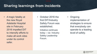 OFFICIAL
Sharing learnings from incidents
• A tragic fatality at
the new Royal
Adelaide Hospital
site in February
2016 impelled DIT
to intensify efforts to
make all work sites
under its control
safer.
• October 2016 the
first DIT/Industry
Safety Forum was
established.
Initiative continues
today – via Industry
Safety Leadership
Forum.
• Ongoing
implementation of
strategies to ensure
that everybody can
operate to a leading
level of safety.
 
