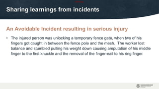 OFFICIAL
An Avoidable Incident resulting in serious injury
Sharing learnings from incidents
• The injured person was unlocking a temporary fence gate, when two of his
fingers got caught in between the fence pole and the mesh. The worker lost
balance and stumbled pulling his weight down causing amputation of his middle
finger to the first knuckle and the removal of the finger-nail to his ring finger.
 