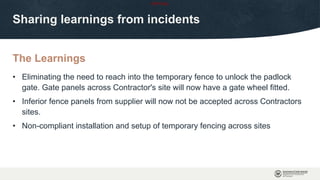 OFFICIAL
The Learnings
Sharing learnings from incidents
• Eliminating the need to reach into the temporary fence to unlock the padlock
gate. Gate panels across Contractor's site will now have a gate wheel fitted.
• Inferior fence panels from supplier will now not be accepted across Contractors
sites.
• Non-compliant installation and setup of temporary fencing across sites
 