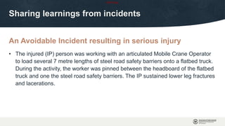 OFFICIAL
An Avoidable Incident resulting in serious injury
Sharing learnings from incidents
• The injured (IP) person was working with an articulated Mobile Crane Operator
to load several 7 metre lengths of steel road safety barriers onto a flatbed truck.
During the activity, the worker was pinned between the headboard of the flatbed
truck and one the steel road safety barriers. The IP sustained lower leg fractures
and lacerations.
 