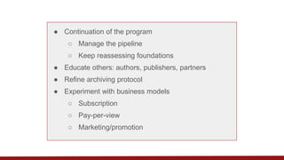 ● Continuation of the program
○ Manage the pipeline
○ Keep reassessing foundations
● Educate others: authors, publishers, partners
● Refine archiving protocol
● Experiment with business models
○ Subscription
○ Pay-per-view
○ Marketing/promotion
 