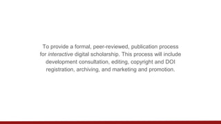 To provide a formal, peer-reviewed, publication process
for interactive digital scholarship. This process will include
development consultation, editing, copyright and DOI
registration, archiving, and marketing and promotion.
 