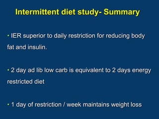 Intermittent diet study- Summary

• IER superior to daily restriction for reducing body
fat and insulin.


• 2 day ad lib low carb is equivalent to 2 days energy
restricted diet


• 1 day of restriction / week maintains weight loss
 