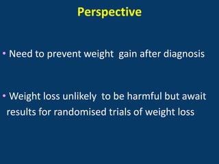 Perspective


• Need to prevent weight gain after diagnosis


• Weight loss unlikely to be harmful but await
 results for randomised trials of weight loss
 