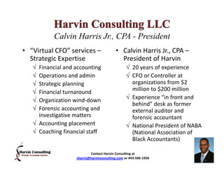Calvin Harris Jr., CPA - President
• “Virtual CFO” services –                • Calvin Harris Jr., CPA –
  Strategic Expertise                       President of Harvin
   √ Financial and accounting                   √ 20 years of experience
   √ Operations and admin                       √ CFO or Controller at
   √ Strategic planning                           organizations from $2
   √ Financial turnaround                         million to $200 million
   √ Organization wind-down                     √ Experience “in front and
                                                  behind” desk as former
   √ Forensic accounting and                      external auditor and
     investigative matters                        forensic accountant
   √ Accounting placement                       √ National President of NABA
   √ Coaching financial staff                     (National Association of
                                                  Black Accountants)

                           Contact Harvin Consulting at
                   charris@harvinconsulting.com or 443-506-1950
 