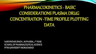 PHARMACOKINETICS - BASIC
CONSIDERATIONS PLASMA DRUG
CONCENTRATION ‐TIME PROFILE PLOTTING
DATA
HARVINDARSINGH , M.PHARM., 1st YEAR
SCHOOL OF PHARMACEUTICAL SCIENCE
IFTMUNIVERSITYMORADABAD
 