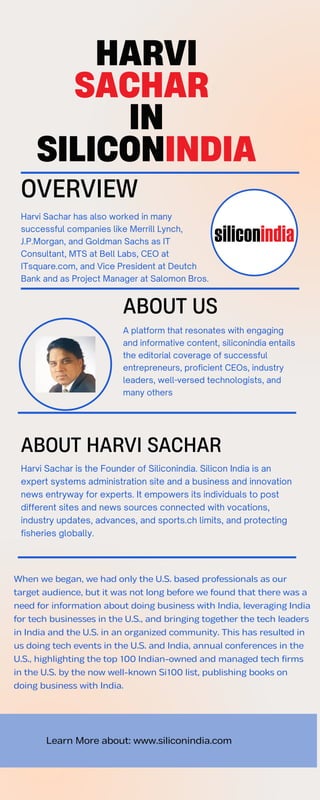 Learn More about: www.siliconindia.com
OVERVIEW
Harvi Sachar has also worked in many
successful companies like Merrill Lynch,
J.P.Morgan, and Goldman Sachs as IT
Consultant, MTS at Bell Labs, CEO at
ITsquare.com, and Vice President at Deutch
Bank and as Project Manager at Salomon Bros.
HARVI
SACHAR
IN
SILICONINDIA
When we began, we had only the U.S. based professionals as our
target audience, but it was not long before we found that there was a
need for information about doing business with India, leveraging India
for tech businesses in the U.S., and bringing together the tech leaders
in India and the U.S. in an organized community. This has resulted in
us doing tech events in the U.S. and India, annual conferences in the
U.S., highlighting the top 100 Indian-owned and managed tech firms
in the U.S. by the now well-known Si100 list, publishing books on
doing business with India.
A platform that resonates with engaging
and informative content, siliconindia entails
the editorial coverage of successful
entrepreneurs, proficient CEOs, industry
leaders, well-versed technologists, and
many others
ABOUT US
ABOUT HARVI SACHAR
Harvi Sachar is the Founder of Siliconindia. Silicon India is an
expert systems administration site and a business and innovation
news entryway for experts. It empowers its individuals to post
different sites and news sources connected with vocations,
industry updates, advances, and sports.ch limits, and protecting
fisheries globally.
 