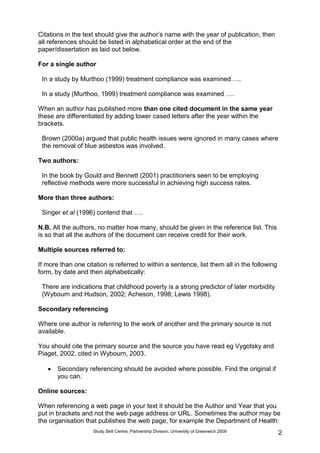 Study Skill Centre, Partnership Division, University of Greenwich 2009 2
Citations in the text should give the author‟s name with the year of publication, then
all references should be listed in alphabetical order at the end of the
paper/dissertation as laid out below.
For a single author
In a study by Murthoo (1999) treatment compliance was examined…..
In a study (Murthoo, 1999) treatment compliance was examined ….
When an author has published more than one cited document in the same year
these are differentiated by adding lower cased letters after the year within the
brackets.
Brown (2000a) argued that public health issues were ignored in many cases where
the removal of blue asbestos was involved.
Two authors:
In the book by Gould and Bennett (2001) practitioners seen to be employing
reflective methods were more successful in achieving high success rates.
More than three authors:
Singer et al (1996) contend that ….
N.B. All the authors, no matter how many, should be given in the reference list. This
is so that all the authors of the document can receive credit for their work.
Multiple sources referred to:
If more than one citation is referred to within a sentence, list them all in the following
form, by date and then alphabetically:
There are indications that childhood poverty is a strong predictor of later morbidity
(Wybourn and Hudson, 2002; Acheson, 1998; Lewis 1998).
Secondary referencing
Where one author is referring to the work of another and the primary source is not
available.
You should cite the primary source and the source you have read eg Vygotsky and
Piaget, 2002, cited in Wybourn, 2003.
 Secondary referencing should be avoided where possible. Find the original if
you can.
Online sources:
When referencing a web page in your text it should be the Author and Year that you
put in brackets and not the web page address or URL. Sometimes the author may be
the organisation that publishes the web page, for example the Department of Health:
 