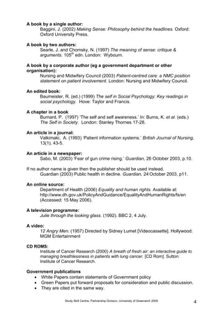 Study Skill Centre, Partnership Division, University of Greenwich 2009 4
A book by a single author:
Baggini, J. (2002) Making Sense: Philosophy behind the headlines. Oxford:
Oxford University Press.
A book by two authors:
Searle, J. and Chomsky, N. (1997) The meaning of sense: critique &
arguments. 105th
edn. London: Wybourn.
A book by a corporate author (eg a government department or other
organisation):
Nursing and Midwifery Council (2003) Patient-centred care: a NMC position
statement on patient involvement. London: Nursing and Midwifery Council.
An edited book:
Baumeister, R. (ed.) (1999) The self in Social Psychology: Key readings in
social psychology. Hove: Taylor and Francis.
A chapter in a book
Burnard, P. (1997) „The self and self awareness.‟ In: Burns, K. et al. (eds.)
The Self in Society. London: Stanley Thornes 17-28.
An article in a journal:
Valkimaki, A. (1993) „Patient information systems.‟ British Journal of Nursing,
13(1), 43-5.
An article in a newspaper:
Sabo, M. (2003) „Fear of gun crime rising.‟ Guardian, 26 October 2003, p.10.
If no author name is given then the publisher should be used instead.
Guardian (2003) Public health in decline. Guardian, 24 October 2003, p11.
An online source:
Department of Health (2006) Equality and human rights. Available at:
http://www.dh.gov.uk/PolicyAndGuidance/EqualityAndHumanRights/fs/en
(Accessed: 15 May 2006).
A television programme:
Julie through the looking glass. (1992). BBC 2, 4 July.
A video:
12 Angry Men. (1957) Directed by Sidney Lumet [Videocassette]. Hollywood:
MGM Entertainment
CD ROMS:
Institute of Cancer Research (2000) A breath of fresh air: an interactive guide to
managing breathlessness in patients with lung cancer. [CD Rom]. Sutton:
Institute of Cancer Research.
Government publications
 White Papers contain statements of Government policy
 Green Papers put forward proposals for consideration and public discussion.
 They are cited in the same way.
 