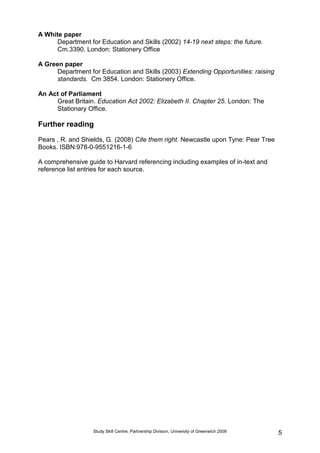 Study Skill Centre, Partnership Division, University of Greenwich 2009 5
A White paper
Department for Education and Skills (2002) 14-19 next steps: the future.
Cm.3390. London: Stationery Office
A Green paper
Department for Education and Skills (2003) Extending Opportunities: raising
standards. Cm 3854. London: Stationery Office.
An Act of Parliament
Great Britain. Education Act 2002: Elizabeth II. Chapter 25. London: The
Stationary Office.
Further reading
Pears , R. and Shields, G. (2008) Cite them right. Newcastle upon Tyne: Pear Tree
Books. ISBN:978-0-9551216-1-6
A comprehensive guide to Harvard referencing including examples of in-text and
reference list entries for each source.
 