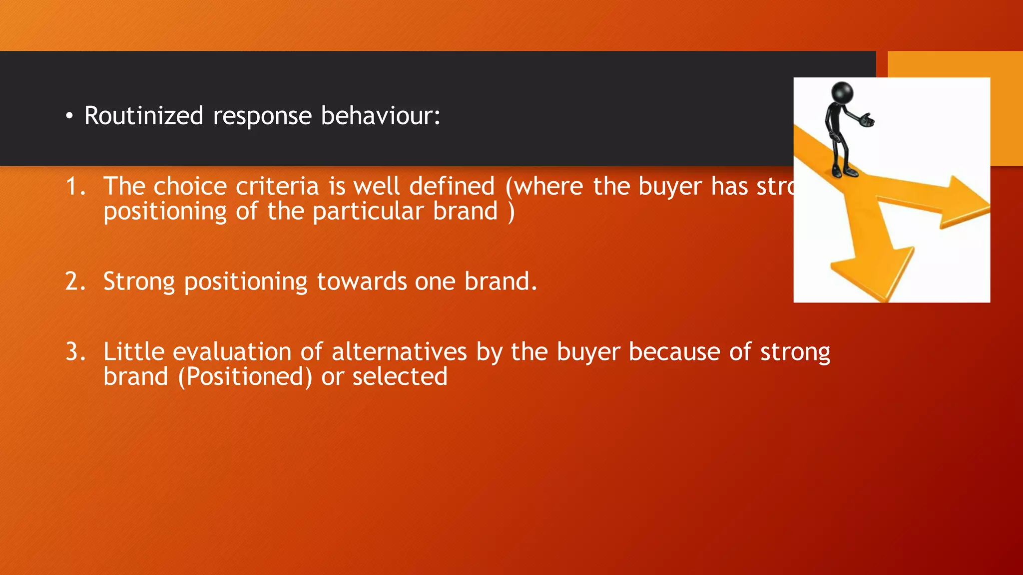 • Routinized response behaviour:
1. The choice criteria is well defined (where the buyer has strong
positioning of the particular brand )
2. Strong positioning towards one brand.
3. Little evaluation of alternatives by the buyer because of strong
brand (Positioned) or selected
 