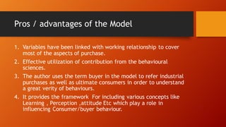 Pros / advantages of the Model
1. Variables have been linked with working relationship to cover
most of the aspects of purchase.
2. Effective utilization of contribution from the behavioural
sciences.
3. The author uses the term buyer in the model to refer industrial
purchases as well as ultimate consumers in order to understand
a great verity of behaviours.
4. It provides the framework For including various concepts like
Learning , Perception ,attitude Etc which play a role in
influencing Consumer/buyer behaviour.
 