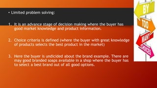 • Limited problem solving:
1. It is an advance stage of decision making where the buyer has
good market knowledge and product information.
2. Choice criteria is defined (where the buyer with great knowledge
of products selects the best product in the market)
3. Here the buyer is undicided about the brand example. There are
may good branded soaps available in a shop where the buyer has
to select a best brand out of all good options.
 