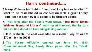 Harry continued…..
6.Harry Widener had told a friend, not long before he died, "I
want to be remembered in connection with a great library,
[but] I do not see how it is going to be brought about.
7. " Not long after the Titanic went down, “The Harry Elkins
Widener Memorial Library” went up at Harvard, thanks to a
$3.5 million donation from his grieving mother.
8. It is probable the cost exceeded $3.5 million [equivalent to
$70 million in 2020]
9. The library officially opened on June 24, 1915,
Commencement Day, barely three years after the Titanic
sank.
 