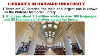 LIBRARIES IN HARVARD UNIVERSITY
1.There are 79 libraries, the main and largest one is known
as the Widener Memorial Library.
2. It houses about 3.5 million works in over 100 languages,
and 92 kilometers of shelves across ten levels.
 