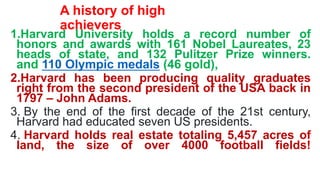 A history of high
achievers
1.Harvard University holds a record number of
honors and awards with 161 Nobel Laureates, 23
heads of state, and 132 Pulitzer Prize winners.
and 110 Olympic medals (46 gold),
2.Harvard has been producing quality graduates
right from the second president of the USA back in
1797 – John Adams.
3. By the end of the first decade of the 21st century,
Harvard had educated seven US presidents.
4. Harvard holds real estate totaling 5,457 acres of
land, the size of over 4000 football fields!
 