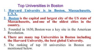 Top Universities in Boston
1. Harvard University is in Boston, Massachusetts,
U.S.A.
2. Boston is the capital and largest city of the US state of
Massachusetts, and one of the oldest cities in the
country.
3. Founded in 1630, Boston was a key site in the American
Revolution.
4. There are many top Universities in Boston including
the Harvard University, the best global University.
5. The ranking of top 10 universities in Boston are
mentioned below.
 