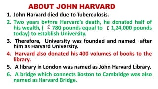 ABOUT JOHN HARVARD
1. John Harvard died due to Tuberculosis.
2. Two years before Harvard’s death, he donated half of
his wealth, ( 780 pounds equal to 1,24,000 pounds
today) to establish University.
3. Therefore, University was founded and named after
him as Harvard University.
4. Harvard also donated his 400 volumes of books to the
library.
5. A library in London was named as John Harvard Library.
6. A bridge which connects Boston to Cambridge was also
named as Harvard Bridge.
 