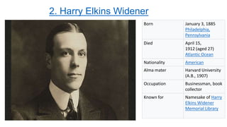 2. Harry Elkins Widener
Born January 3, 1885
Philadelphia,
Pennsylvania
Died April 15,
1912 (aged 27)
Atlantic Ocean
Nationality American
Alma mater Harvard University
(A.B., 1907)
Occupation Businessman, book
collector
Known for Namesake of Harry
Elkins Widener
Memorial Library
 