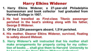 Harry Elkins Widener
1. Harry Elkins Widener, a 27-year-old Philadelphia
businessman and book collector had graduated from
Harvard College in 1907.
2. He had travelled as First-class Titanic passenger
perished in the boat’s sinking along with his father,
George D Widener.
3. Of the 2,224 passengers aboard, 1,514 perished.
4. His mother, Eleanor Elkins Widener, survived, floating
to safety aboard lifeboat.
5. Harry Widener's will instructed that his mother shall
make arrangements for properly caring for my collec-
tion of books ... shall give them to Harvard University to
 