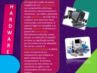 corresponde a todas las partes tangibles de una computadora : sus componentes eléctricos, electrónicos, electromecánicos y mecánicos; 1 sus cables, gabinetes o cajas, periféricos de todo tipo y cualquier otro elemento físico involucrado; contrariamente, el soporte lógico es intangible y es llamado software . El término es propio del idioma inglés (literalmente traducido: partes duras ), su traducción al español no tiene un significado acorde, por tal motivo se la ha adoptado tal cual es y suena; la Real Academia Española lo define como «Conjunto de los componentes que integran la parte material de una computadora». 2 El término, aunque es lo más común, no solamente se aplica a una computadora tal como se la conoce.